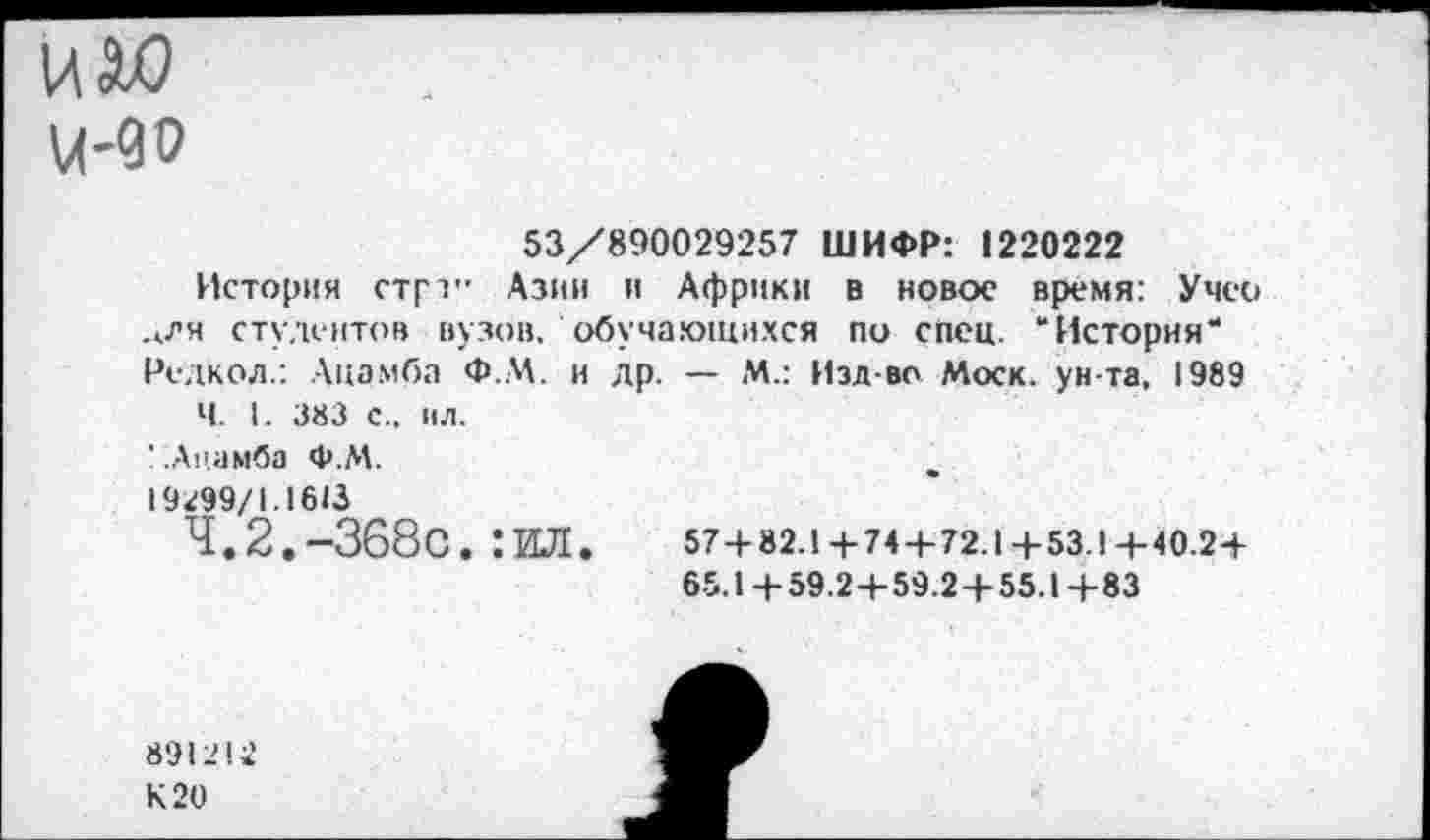 ﻿ц-90
53/890029257 ШИФР: 1220222
История стрт" Азии и Африки в новое время: Учео _лля студентов вузов, обучающихся по спец. “История“ Редкол.: Лцз.мба Ф.М. и др. — М.: Изд-во Моск, ун-та, 1989
Ч. I. 383 С.. ИЛ.
' :Ацамба Ф.М.
19299/1.1613
4.2.-368с. :ил. 57+82.1+74+72.1+53.1+40.2+
65.1+59.2+59.2 + 55.1+83
891212
К 20